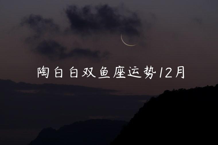 陶白白双鱼座运势12月，陶白白双鱼座本周运势最新