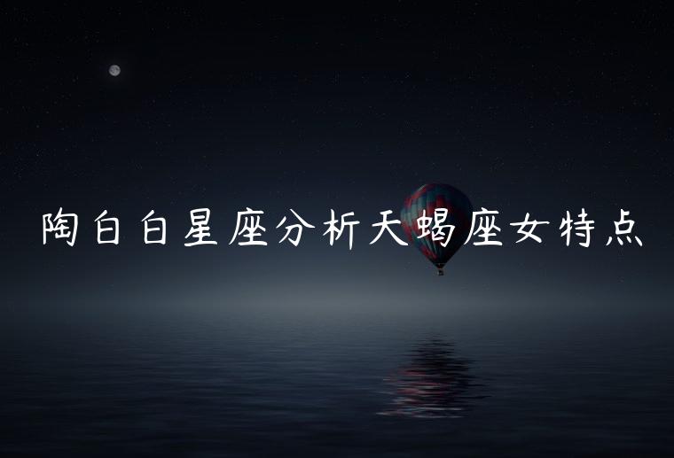 陶白白星座分析天蝎座女特点，陶白白星座分析处女座和天蝎女