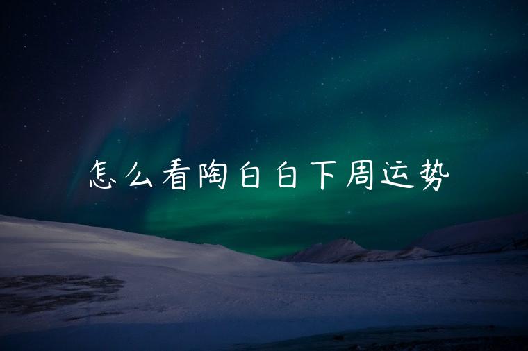 怎么看陶白白下周运势，陶白白双鱼座下周运势