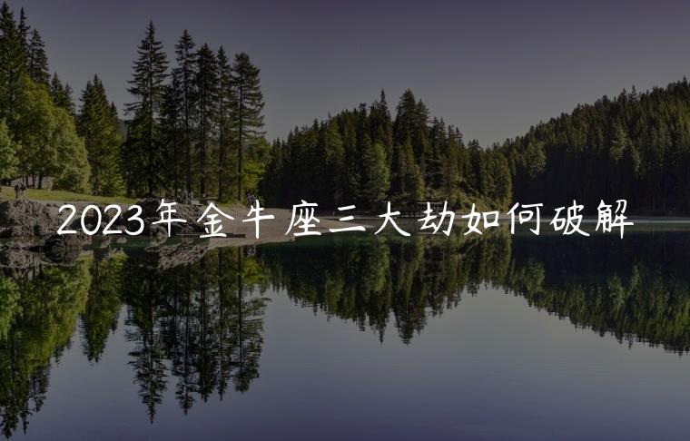 2023年金牛座三大劫如何破解，2023年金牛座水逆如何化解