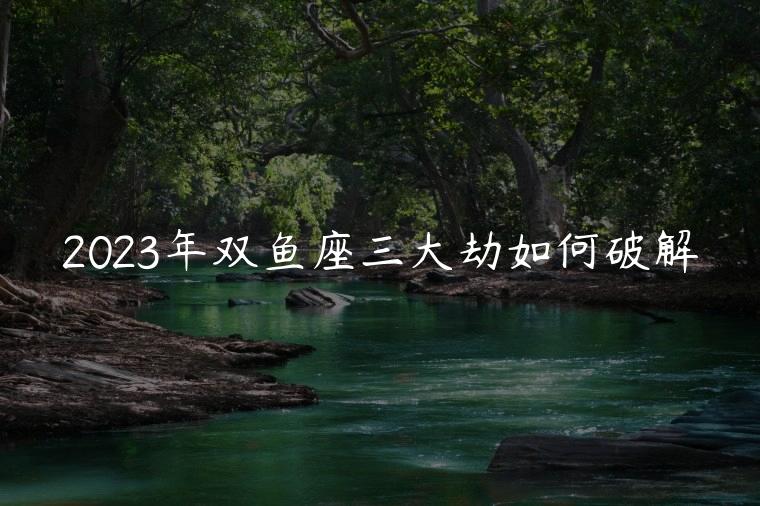 2023年双鱼座三大劫如何破解，2023年双鱼座会有哪些好事发生