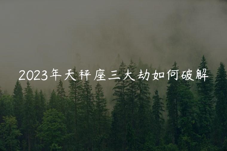 2023年天秤座三大劫如何破解，2023年天秤座什么时候可以转运
