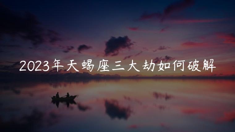 2023年天蝎座三大劫如何破解，2023年天蝎座运势详解最新完整版