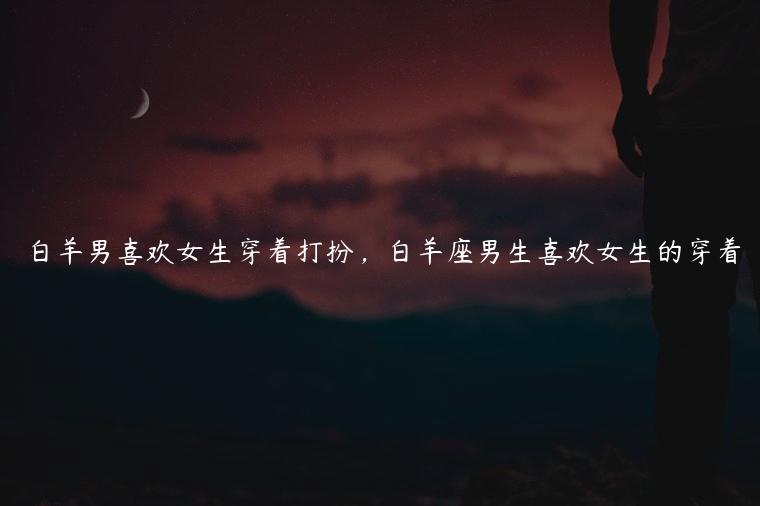 白羊男喜欢女生穿着打扮，白羊座男生喜欢女生的穿着
