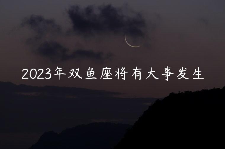 2023年双鱼座将有大事发生，2023年双鱼座会有哪些好事发生