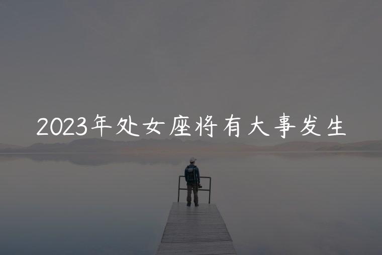 2023年处女座将有大事发生，2023年处女座将面临的变动