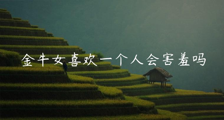 金牛女喜欢一个人会害羞吗，金牛女喜欢一个人的全过程