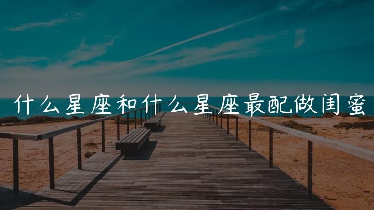 什么星座和什么星座最配做闺蜜，什么星座和什么星座最配当闺蜜