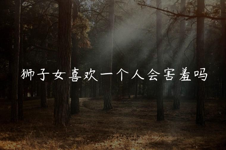 狮子女喜欢一个人会害羞吗，狮子女真喜欢一个人会害羞吗