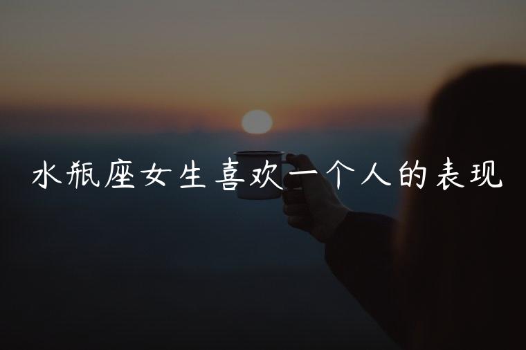 水瓶座女生喜欢一个人的表现，水瓶座女生喜欢一个人的表现文案