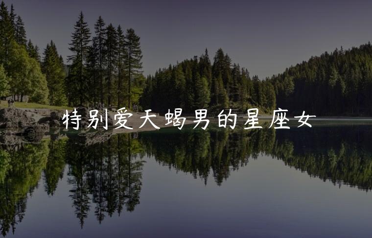 特别爱天蝎男的星座女，话特别多的星座女