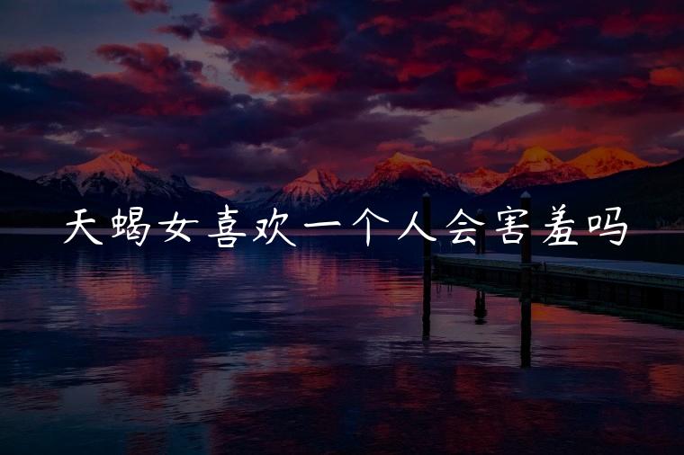 天蝎女喜欢一个人会害羞吗，天蝎女面对喜欢的人会害羞吗