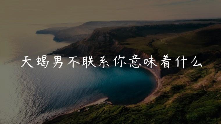 天蝎男不联系你意味着什么，天蝎男不主动联系你代表什么