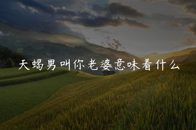 天蝎男叫你老婆意味着什么，天蝎座男生喊你老婆意味着什么