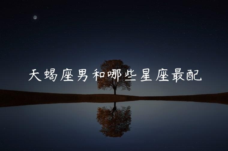 天蝎座男和哪些星座最配，天蝎座男跟哪个星座最配
