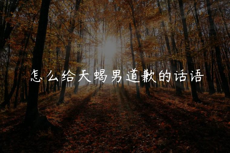 怎么给天蝎男道歉的话语，给天蝎男道歉的情话有哪些