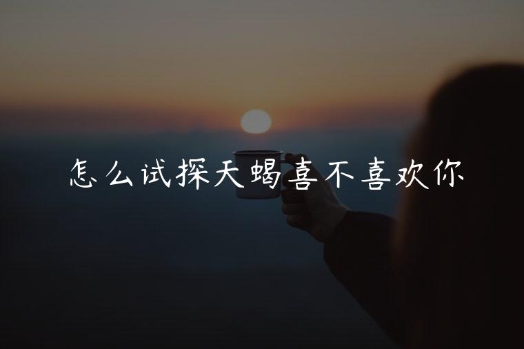怎么试探天蝎喜不喜欢你，怎么试探天蝎男喜不喜欢自己