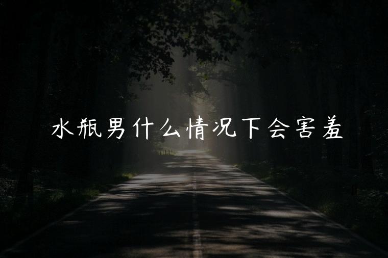 水瓶男什么情况下会害羞，男生在什么情况下会害羞