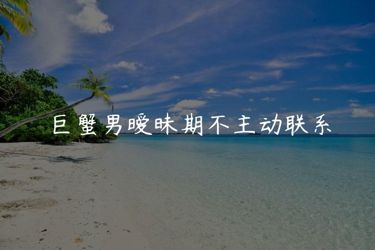 巨蟹男暧昧期不主动联系，巨蟹男暧昧期不主动联系你