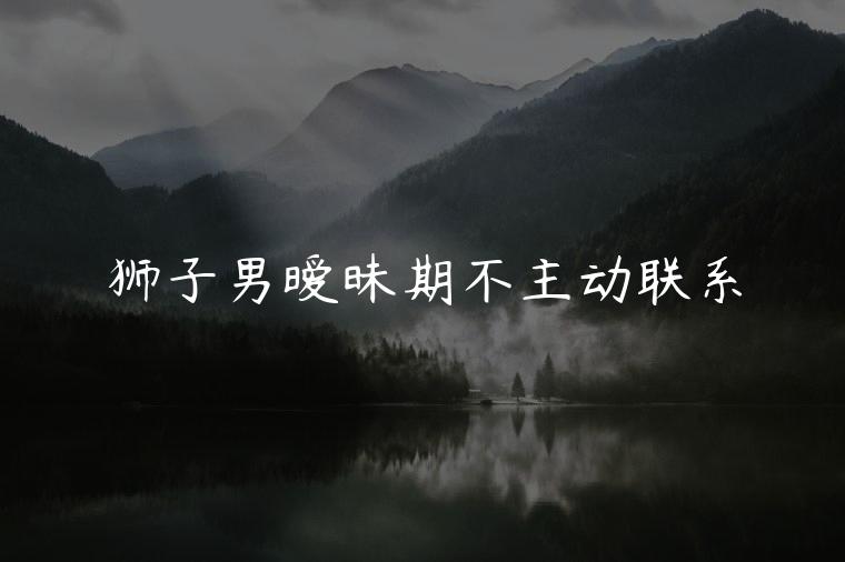 狮子男暧昧期不主动联系，狮子男暧昧期突然不主动了怎么办