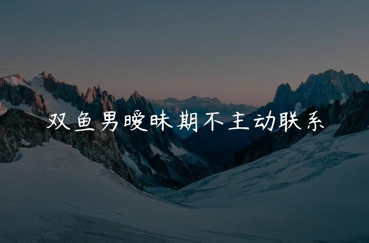 双鱼男暧昧期不主动联系，暧昧期双鱼男不主动联系你