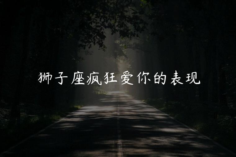 狮子座疯狂爱你的表现，狮子座疯狂爱一个人的表现