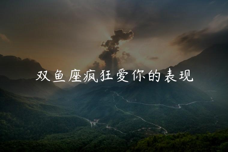 双鱼座疯狂爱你的表现，双鱼座疯狂爱你的表现有哪些