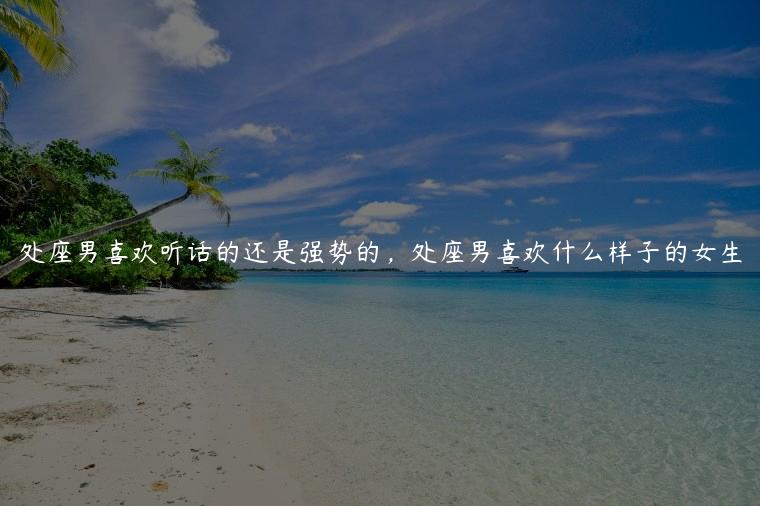 处座男喜欢听话的还是强势的，处座男喜欢什么样子的女生