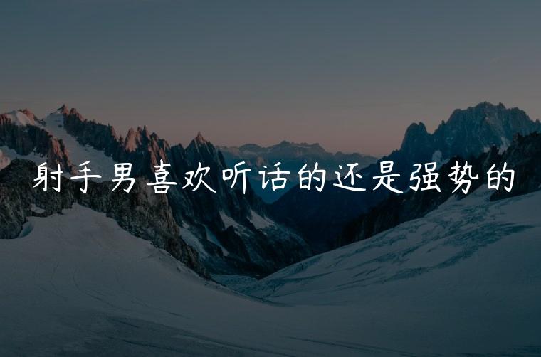 射手男喜欢听话的还是强势的，射手男喜欢听话的还是不听话的