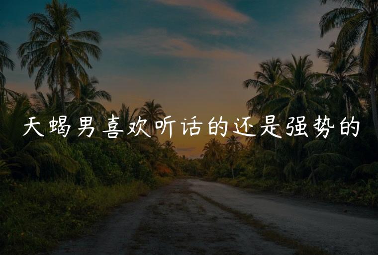 天蝎男喜欢听话的还是强势的，天蝎男喜欢听话的还是不听话的