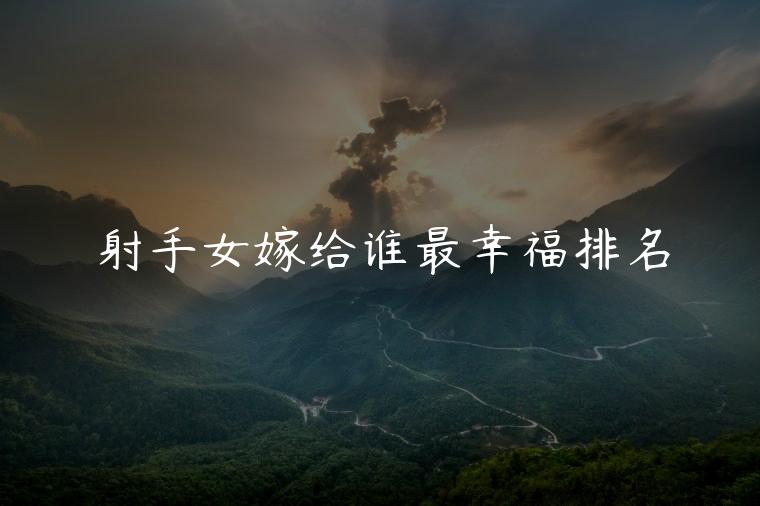 射手女嫁给谁最幸福排名，现实中射手女嫁给谁最幸福