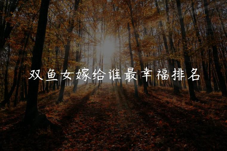 双鱼女嫁给谁最幸福排名，双鱼女嫁给谁最幸福