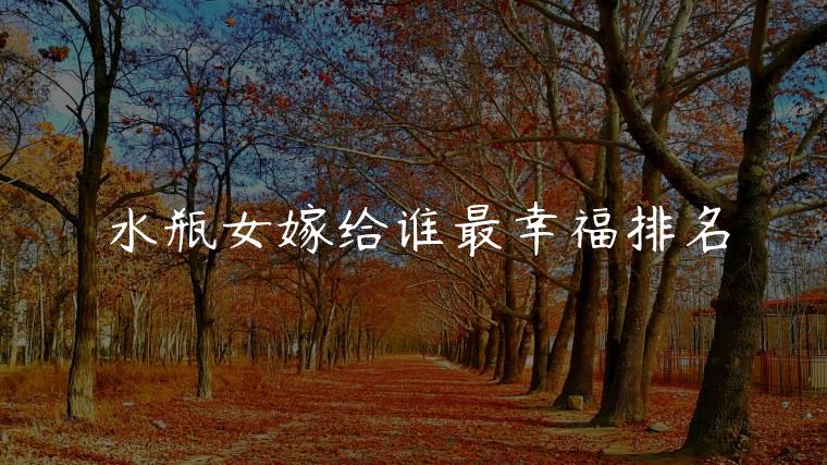 水瓶女嫁给谁最幸福排名，水瓶女嫁给哪个星座幸福