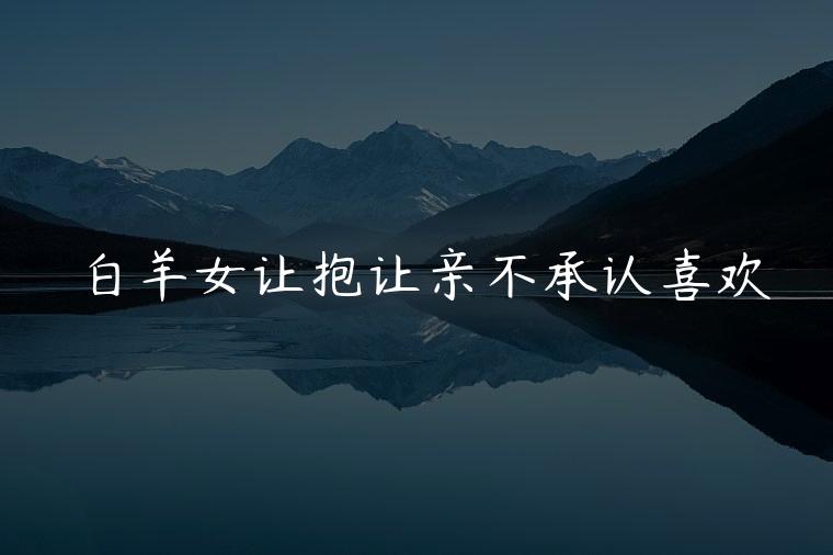 白羊女让抱让亲不承认喜欢，白羊女能亲能抱就是不复合