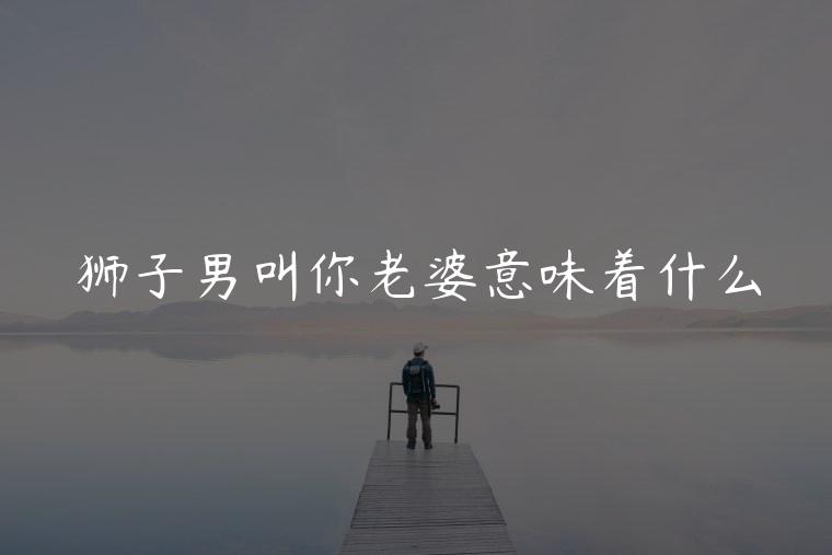 狮子男叫你老婆意味着什么，狮子座男叫你老婆是什么意思