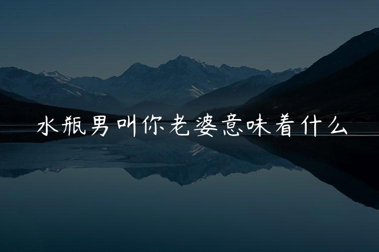 水瓶男叫你老婆意味着什么，水瓶男叫你老婆意味什么