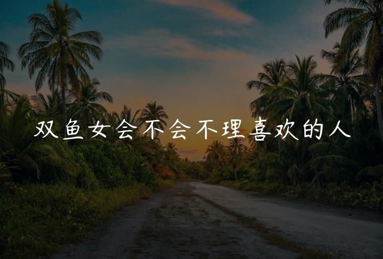 双鱼女会不会不理喜欢的人，双鱼女为什么模仿喜欢的人