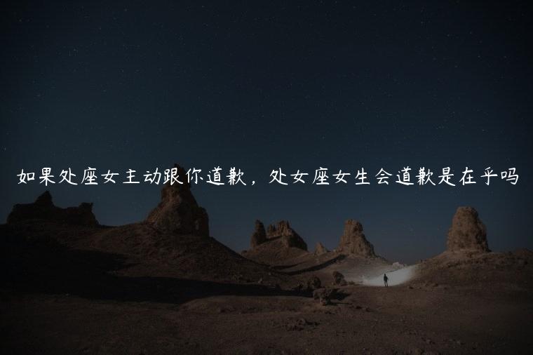 如果处座女主动跟你道歉，处女座女生会道歉是在乎吗