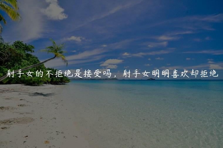 射手女的不拒绝是接受吗，射手女明明喜欢却拒绝