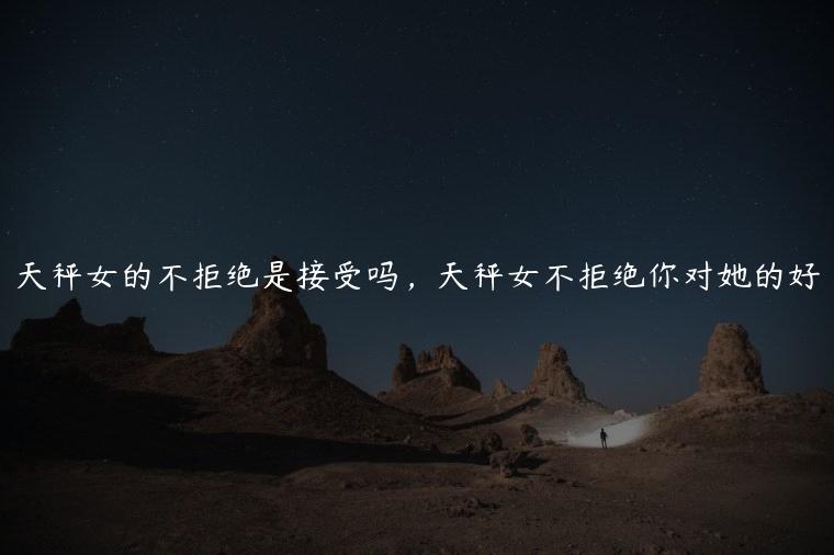 天秤女的不拒绝是接受吗，天秤女不拒绝你对她的好