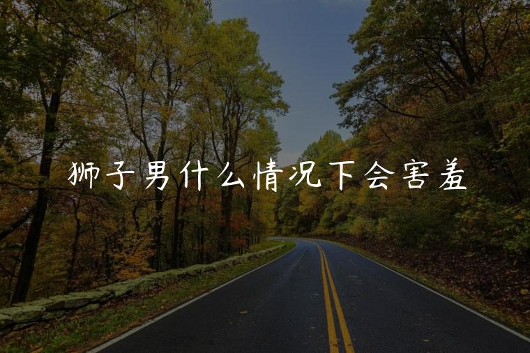 狮子男什么情况下会害羞，狮子男为什么很害羞