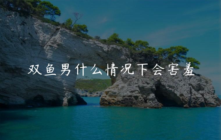 双鱼男什么情况下会害羞，男生在什么情况下会害羞