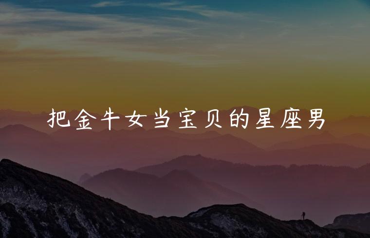 把金牛女当宝贝的星座男，把金牛女当宝的星座男