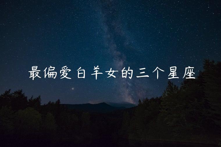 最偏爱白羊女的三个星座，最偏爱白羊女的三个星座男