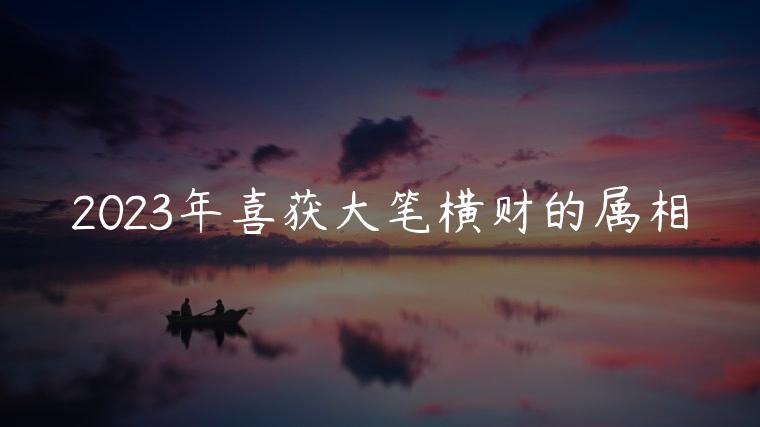 2023年喜获大笔横财的属相，2023年喜获大笔横财的属相鸡