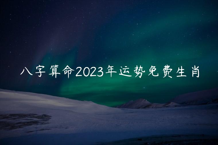 八字算命2023年运势免费生肖，免费算命2023年好运属相