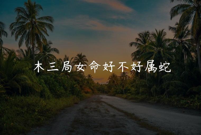 木三局女命好不好属蛇，亥时属蛇的女人命好吗