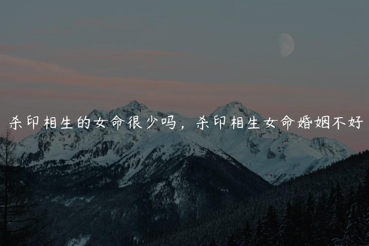 杀印相生的女命很少吗，杀印相生女命婚姻不好