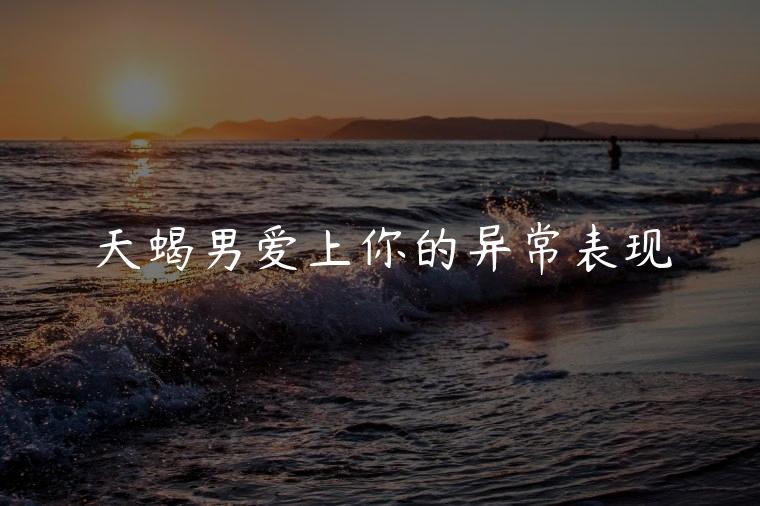 天蝎男爱上你的异常表现，天蝎男爱上你的异常表现是什么