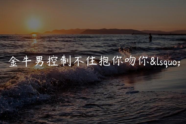 金牛男控制不住抱你吻你‘，金牛男控制不住抱你吻你